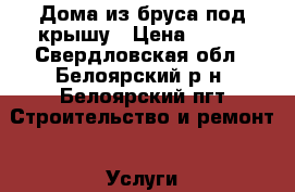 Дома из бруса под крышу › Цена ­ 100 - Свердловская обл., Белоярский р-н, Белоярский пгт Строительство и ремонт » Услуги   